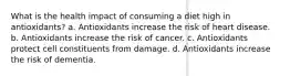 What is the health impact of consuming a diet high in antioxidants? a. Antioxidants increase the risk of heart disease. b. Antioxidants increase the risk of cancer. c. Antioxidants protect cell constituents from damage. d. Antioxidants increase the risk of dementia.