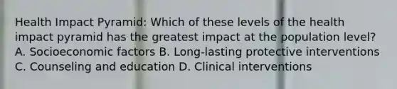 Health Impact Pyramid: Which of these levels of the health impact pyramid has the greatest impact at the population level? A. Socioeconomic factors B. Long-lasting protective interventions C. Counseling and education D. Clinical interventions