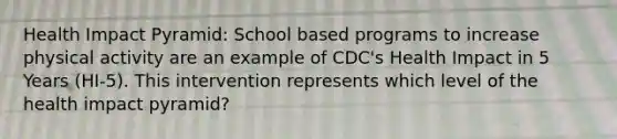 Health Impact Pyramid: School based programs to increase physical activity are an example of CDC's Health Impact in 5 Years (HI-5). This intervention represents which level of the health impact pyramid?