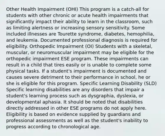 Other Health Impairment (OHI) This program is a catch-all for students with other chronic or acute health impairments that significantly impact their ability to learn in the classroom, such as limiting alertness or increasing sensory sensitivity. Some included illnesses are Tourette syndrome, diabetes, hemophilia, and leukemia. Documented professional diagnosis is required for eligibility. Orthopedic Impairment (OI) Students with a skeletal, muscular, or neuromuscular impairment may be eligible for the orthopedic impairment ESE program. These impairments can result in a child that tires easily or is unable to complete some physical tasks. If a student's impairment is documented and causes severe detriment to their performance in school, he or she is eligible for this program. Specific Learning Disability (SLD) Specific learning disabilities are any disorders that impair a student's learning process such as dysgraphia, dyslexia, or developmental aphasia. It should be noted that disabilities directly addressed in other ESE programs do not apply here. Eligibility is based on evidence supplied by guardians and professional assessments as well as the student's inability to progress according to chronological age.