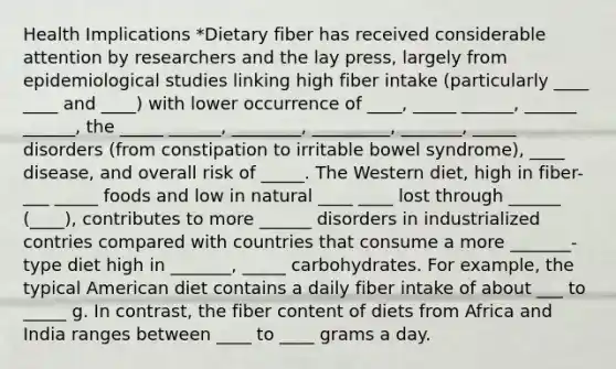 Health Implications *Dietary fiber has received considerable attention by researchers and the lay press, largely from epidemiological studies linking high fiber intake (particularly ____ ____ and ____) with lower occurrence of ____, _____ ______, ______ ______, the _____ ______, ________, _________, _______, _____ disorders (from constipation to irritable bowel syndrome), ____ disease, and overall risk of _____. The Western diet, high in fiber-___ _____ foods and low in natural ____ ____ lost through ______ (____), contributes to more ______ disorders in industrialized contries compared with countries that consume a more _______-type diet high in _______, _____ carbohydrates. For example, the typical American diet contains a daily fiber intake of about ___ to _____ g. In contrast, the fiber content of diets from Africa and India ranges between ____ to ____ grams a day.