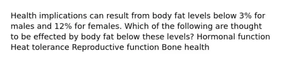 Health implications can result from body fat levels below 3% for males and 12% for females. Which of the following are thought to be effected by body fat below these levels? Hormonal function Heat tolerance Reproductive function Bone health