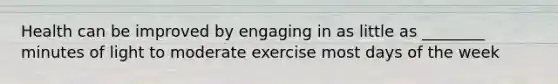 Health can be improved by engaging in as little as ________ minutes of light to moderate exercise most days of the week