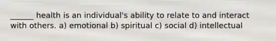 ______ health is an individual's ability to relate to and interact with others. a) emotional b) spiritual c) social d) intellectual