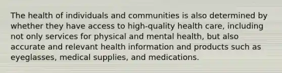 The health of individuals and communities is also determined by whether they have access to high-quality health care, including not only services for physical and mental health, but also accurate and relevant health information and products such as eyeglasses, medical supplies, and medications.