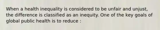 When a health inequality is considered to be unfair and unjust, the difference is classified as an inequity. One of the key goals of global public health is to reduce :