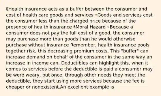 §Health insurance acts as a buffer between the consumer and cost of health care goods and services ◦Goods and services cost the consumer less than the charged price because of the presence of health insurance §Moral Hazard ◦Because a consumer does not pay the full cost of a good, the consumer may purchase more than goods than he would otherwise purchase without insurance Remember, health insurance pools together risk, this decreasing premium costs. This "buffer" can increase demand on behalf of the consumer in the same way an increase in income can. Deductibles can highlight this, when it comes to services before the deductible is paid a consumer may be were weary, but once, through other needs they meet the deductible, they start using more services because the fee is cheaper or nonexistent.An excellent example is