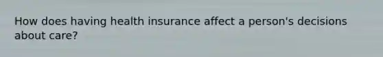 How does having health insurance affect a person's decisions about care?