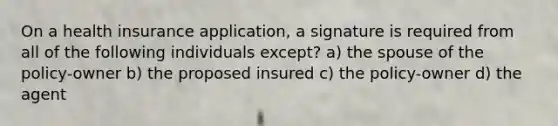 On a health insurance application, a signature is required from all of the following individuals except? a) the spouse of the policy-owner b) the proposed insured c) the policy-owner d) the agent