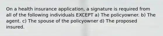 On a health insurance application, a signature is required from all of the following individuals EXCEPT a) The policyowner. b) The agent. c) The spouse of the policyowner d) The proposed insured.