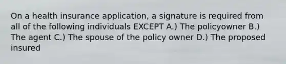 On a health insurance application, a signature is required from all of the following individuals EXCEPT A.) The policyowner B.) The agent C.) The spouse of the policy owner D.) The proposed insured