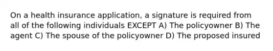 On a health insurance application, a signature is required from all of the following individuals EXCEPT A) The policyowner B) The agent C) The spouse of the policyowner D) The proposed insured