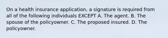 On a health insurance application, a signature is required from all of the following individuals EXCEPT A. The agent. B. The spouse of the policyowner. C. The proposed insured. D. The policyowner.