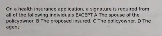 On a health insurance application, a signature is required from all of the following individuals EXCEPT A The spouse of the policyowner. B The proposed insured. C The policyowner. D The agent.