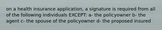 on a health insurance application, a signature is required from all of the following individuals EXCEPT: a- the policyowner b- the agent c- the spouse of the policyowner d- the proposed insured