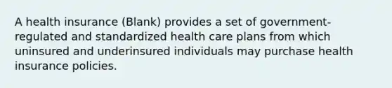 A health insurance (Blank) provides a set of government-regulated and standardized health care plans from which uninsured and underinsured individuals may purchase health insurance policies.