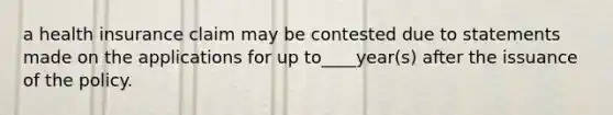 a health insurance claim may be contested due to statements made on the applications for up to____year(s) after the issuance of the policy.