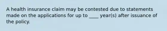 A health insurance claim may be contested due to statements made on the applications for up to ____ year(s) after issuance of the policy.