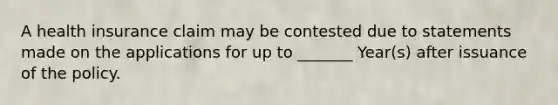 A health insurance claim may be contested due to statements made on the applications for up to _______ Year(s) after issuance of the policy.