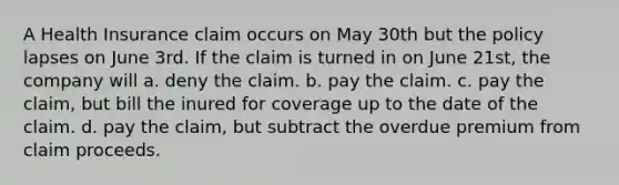 A Health Insurance claim occurs on May 30th but the policy lapses on June 3rd. If the claim is turned in on June 21st, the company will a. deny the claim. b. pay the claim. c. pay the claim, but bill the inured for coverage up to the date of the claim. d. pay the claim, but subtract the overdue premium from claim proceeds.