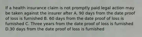 If a health insurance claim is not promptly paid legal action may be taken against the insurer after A. 90 days from the date proof of loss is furnished B. 60 days from the date proof of loss is furnished C. Three years from the date proof of loss is furnished D.30 days from the date proof of loss is furnished