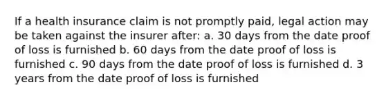 If a health insurance claim is not promptly paid, legal action may be taken against the insurer after: a. 30 days from the date proof of loss is furnished b. 60 days from the date proof of loss is furnished c. 90 days from the date proof of loss is furnished d. 3 years from the date proof of loss is furnished