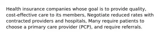 Health insurance companies whose goal is to provide quality, cost-effective care to its members, Negotiate reduced rates with contracted providers and hospitals, Many require patients to choose a primary care provider (PCP), and require referrals.