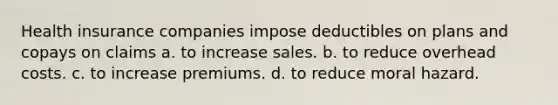 Health insurance companies impose deductibles on plans and copays on claims a. to increase sales. b. to reduce overhead costs. c. to increase premiums. d. to reduce moral hazard.