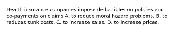 Health insurance companies impose deductibles on policies and co-payments on claims A. to reduce moral hazard problems. B. to reduces sunk costs. C. to increase sales. D. to increase prices.