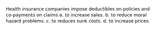 Health insurance companies impose deductibles on policies and co-payments on claims a. to increase sales. b. to reduce moral hazard problems. c. to reduces sunk costs. d. to increase prices.