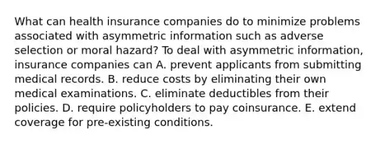 What can health insurance companies do to minimize problems associated with asymmetric information such as adverse selection or moral​ hazard? To deal with asymmetric​ information, insurance companies can A. prevent applicants from submitting medical records. B. reduce costs by eliminating their own medical examinations. C. eliminate deductibles from their policies. D. require policyholders to pay coinsurance. E. extend coverage for​ pre-existing conditions.