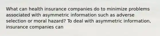 What can health insurance companies do to minimize problems associated with asymmetric information such as adverse selection or moral​ hazard? To deal with asymmetric information, insurance companies can