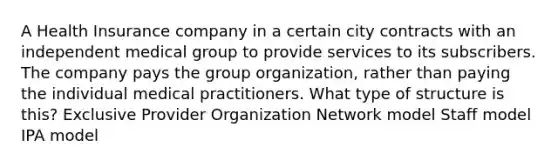 A Health Insurance company in a certain city contracts with an independent medical group to provide services to its subscribers. The company pays the group organization, rather than paying the individual medical practitioners. What type of structure is this? Exclusive Provider Organization Network model Staff model IPA model