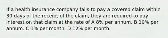 If a health insurance company fails to pay a covered claim within 30 days of the receipt of the claim, they are required to pay interest on that claim at the rate of A 8% per annum. B 10% per annum. C 1% per month. D 12% per month.