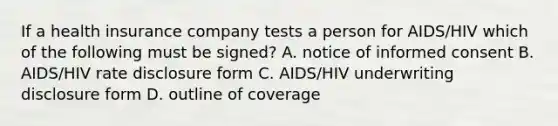 If a health insurance company tests a person for AIDS/HIV which of the following must be signed? A. notice of informed consent B. AIDS/HIV rate disclosure form C. AIDS/HIV underwriting disclosure form D. outline of coverage