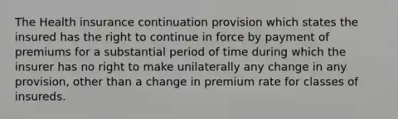 The Health insurance continuation provision which states the insured has the right to continue in force by payment of premiums for a substantial period of time during which the insurer has no right to make unilaterally any change in any provision, other than a change in premium rate for classes of insureds.