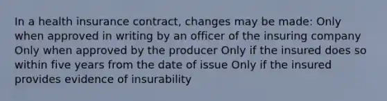 In a health insurance contract, changes may be made: Only when approved in writing by an officer of the insuring company Only when approved by the producer Only if the insured does so within five years from the date of issue Only if the insured provides evidence of insurability