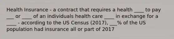 Health Insurance - a contract that requires a health ____ to pay ___ or ____ of an individuals health care ____ in exchange for a ____ - according to the US Census (2017), ___% of the US population had insurance all or part of 2017