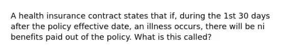 A health insurance contract states that if, during the 1st 30 days after the policy effective date, an illness occurs, there will be ni benefits paid out of the policy. What is this called?