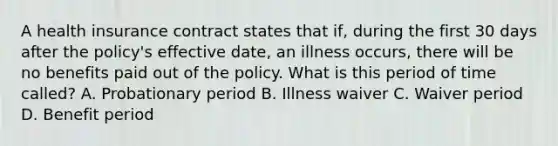 A health insurance contract states that if, during the first 30 days after the policy's effective date, an illness occurs, there will be no benefits paid out of the policy. What is this period of time called? A. Probationary period B. Illness waiver C. Waiver period D. Benefit period