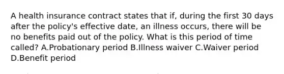 A health insurance contract states that if, during the first 30 days after the policy's effective date, an illness occurs, there will be no benefits paid out of the policy. What is this period of time called? A.Probationary period B.Illness waiver C.Waiver period D.Benefit period