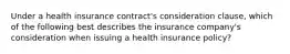 Under a health insurance contract's consideration clause, which of the following best describes the insurance company's consideration when issuing a health insurance policy?