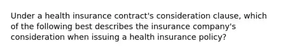 Under a health insurance contract's consideration clause, which of the following best describes the insurance company's consideration when issuing a health insurance policy?