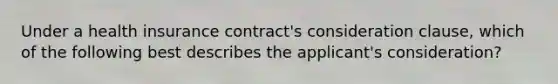 Under a health insurance contract's consideration clause, which of the following best describes the applicant's consideration?