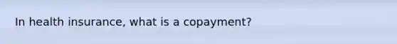 In health insurance, what is a copayment?