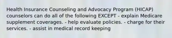 Health Insurance Counseling and Advocacy Program (HICAP) counselors can do all of the following EXCEPT - explain Medicare supplement coverages. - help evaluate policies. - charge for their services. - assist in medical record keeping