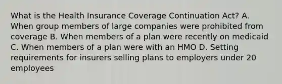 What is the Health Insurance Coverage Continuation Act? A. When group members of large companies were prohibited from coverage B. When members of a plan were recently on medicaid C. When members of a plan were with an HMO D. Setting requirements for insurers selling plans to employers under 20 employees