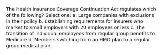 The Health Insurance Coverage Continuation Act regulates which of the following? Select one: a. Large companies with exclusions in their policy b. Establishing requirements for insurers who market to small employers with 20 employees or less c. The transition of individual employees from regular group benefits to Medicare d. Members switching from an HMO plan to a regular group medical plan