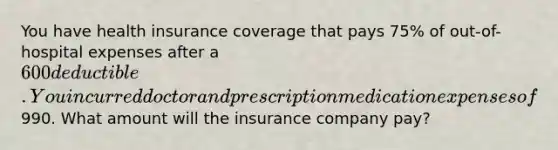 You have health insurance coverage that pays 75% of out-of-hospital expenses after a 600 deductible. You incurred doctor and prescription medication expenses of990. What amount will the insurance company pay?