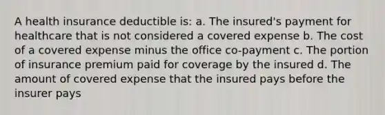 A health insurance deductible is: a. The insured's payment for healthcare that is not considered a covered expense b. The cost of a covered expense minus the office co-payment c. The portion of insurance premium paid for coverage by the insured d. The amount of covered expense that the insured pays before the insurer pays